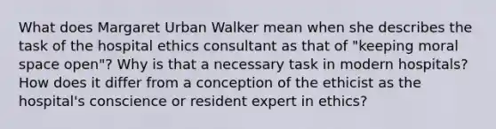 What does Margaret Urban Walker mean when she describes the task of the hospital ethics consultant as that of "keeping moral space open"? Why is that a necessary task in modern hospitals? How does it differ from a conception of the ethicist as the hospital's conscience or resident expert in ethics?