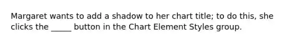 Margaret wants to add a shadow to her chart title; to do this, she clicks the _____ button in the Chart Element Styles group.