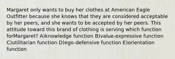 Margaret only wants to buy her clothes at American Eagle Outfitter because she knows that they are considered acceptable by her peers, and she wants to be accepted by her peers. This attitude toward this brand of clothing is serving which function forMargaret? A)knowledge function B)value-expressive function C)utilitarian function D)ego-defensive function E)orientation function