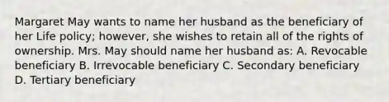 Margaret May wants to name her husband as the beneficiary of her Life policy; however, she wishes to retain all of the rights of ownership. Mrs. May should name her husband as: A. Revocable beneficiary B. Irrevocable beneficiary C. Secondary beneficiary D. Tertiary beneficiary