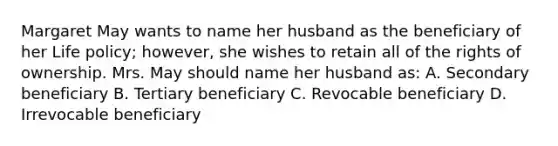 Margaret May wants to name her husband as the beneficiary of her Life policy; however, she wishes to retain all of the rights of ownership. Mrs. May should name her husband as: A. Secondary beneficiary B. Tertiary beneficiary C. Revocable beneficiary D. Irrevocable beneficiary