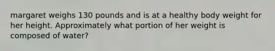 margaret weighs 130 pounds and is at a healthy body weight for her height. Approximately what portion of her weight is composed of water?