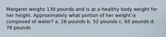 Margaret weighs 130 pounds and is at a healthy body weight for her height. Approximately what portion of her weight is composed of water? a. 26 pounds b. 52 pounds c. 65 pounds d. 78 pounds