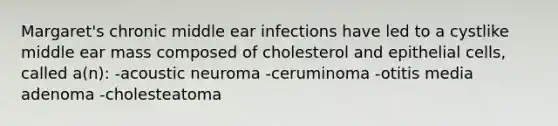 Margaret's chronic middle ear infections have led to a cystlike middle ear mass composed of cholesterol and epithelial cells, called a(n): -acoustic neuroma -ceruminoma -otitis media adenoma -cholesteatoma