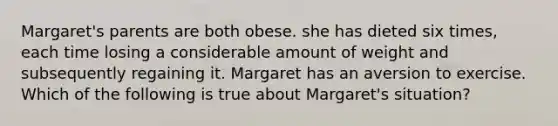 Margaret's parents are both obese. she has dieted six times, each time losing a considerable amount of weight and subsequently regaining it. Margaret has an aversion to exercise. Which of the following is true about Margaret's situation?