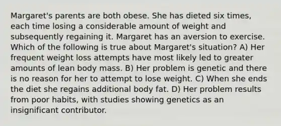 Margaret's parents are both obese. She has dieted six times, each time losing a considerable amount of weight and subsequently regaining it. Margaret has an aversion to exercise. Which of the following is true about Margaret's situation? A) Her frequent weight loss attempts have most likely led to greater amounts of lean body mass. B) Her problem is genetic and there is no reason for her to attempt to lose weight. C) When she ends the diet she regains additional body fat. D) Her problem results from poor habits, with studies showing genetics as an insignificant contributor.