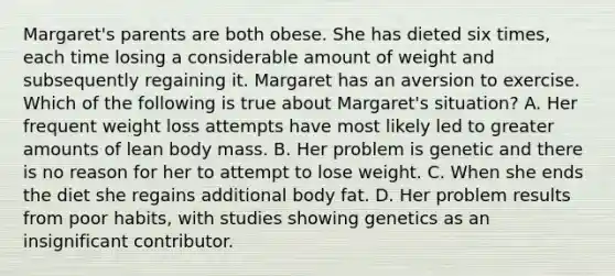 Margaret's parents are both obese. She has dieted six times, each time losing a considerable amount of weight and subsequently regaining it. Margaret has an aversion to exercise. Which of the following is true about Margaret's situation? A. Her frequent weight loss attempts have most likely led to greater amounts of lean body mass. B. Her problem is genetic and there is no reason for her to attempt to lose weight. C. When she ends the diet she regains additional body fat. D. Her problem results from poor habits, with studies showing genetics as an insignificant contributor.