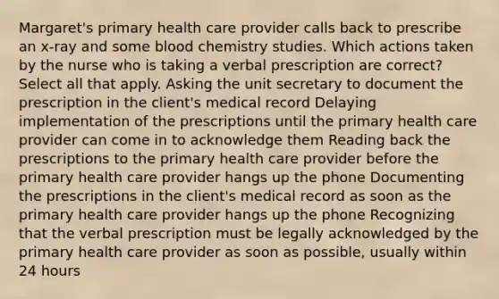 Margaret's primary health care provider calls back to prescribe an x-ray and some blood chemistry studies. Which actions taken by the nurse who is taking a verbal prescription are correct? Select all that apply. Asking the unit secretary to document the prescription in the client's medical record Delaying implementation of the prescriptions until the primary health care provider can come in to acknowledge them Reading back the prescriptions to the primary health care provider before the primary health care provider hangs up the phone Documenting the prescriptions in the client's medical record as soon as the primary health care provider hangs up the phone Recognizing that the verbal prescription must be legally acknowledged by the primary health care provider as soon as possible, usually within 24 hours