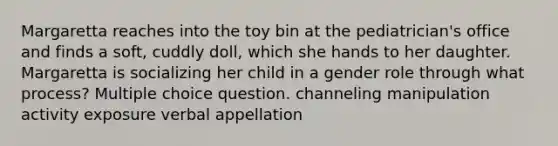 Margaretta reaches into the toy bin at the pediatrician's office and finds a soft, cuddly doll, which she hands to her daughter. Margaretta is socializing her child in a gender role through what process? Multiple choice question. channeling manipulation activity exposure verbal appellation