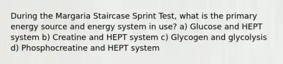 During the Margaria Staircase Sprint Test, what is the primary energy source and energy system in use? a) Glucose and HEPT system b) Creatine and HEPT system c) Glycogen and glycolysis d) Phosphocreatine and HEPT system