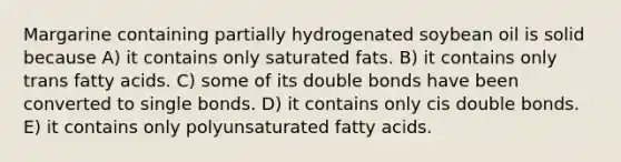 Margarine containing partially hydrogenated soybean oil is solid because A) it contains only saturated fats. B) it contains only trans fatty acids. C) some of its double bonds have been converted to single bonds. D) it contains only cis double bonds. E) it contains only polyunsaturated fatty acids.