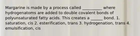 Margarine is made by a process called __________ where hydrogenatoms are added to double covalent bonds of polyunsaturated fatty acids. This creates a ______ bond. 1. saturation, cis 2. esterification, trans 3. hydrogenation, trans 4. emulsification, cis