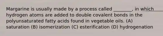 Margarine is usually made by a process called ________, in which hydrogen atoms are added to double covalent bonds in the polyunsaturated fatty acids found in vegetable oils. (A) saturation (B) isomerization (C) esterification (D) hydrogenation