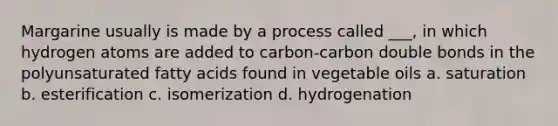 Margarine usually is made by a process called ___, in which hydrogen atoms are added to carbon-carbon double bonds in the polyunsaturated fatty acids found in vegetable oils a. saturation b. esterification c. isomerization d. hydrogenation