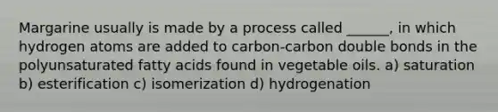 Margarine usually is made by a process called ______, in which hydrogen atoms are added to carbon-carbon double bonds in the polyunsaturated fatty acids found in vegetable oils. a) saturation b) esterification c) isomerization d) hydrogenation