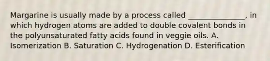 Margarine is usually made by a process called _______________, in which hydrogen atoms are added to double covalent bonds in the polyunsaturated fatty acids found in veggie oils. A. Isomerization B. Saturation C. Hydrogenation D. Esterification