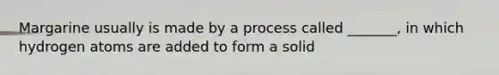 Margarine usually is made by a process called _______, in which hydrogen atoms are added to form a solid