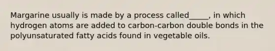 Margarine usually is made by a process called_____, in which hydrogen atoms are added to carbon-carbon double bonds in the polyunsaturated fatty acids found in vegetable oils.