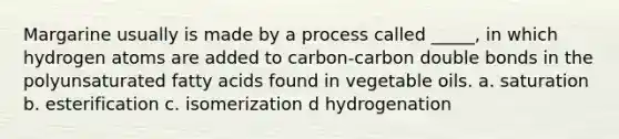 Margarine usually is made by a process called _____, in which hydrogen atoms are added to carbon-carbon double bonds in the polyunsaturated fatty acids found in vegetable oils. a. saturation b. esterification c. isomerization d hydrogenation