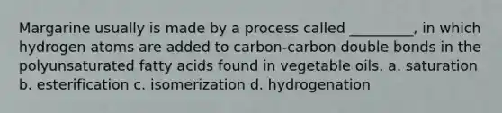 Margarine usually is made by a process called _________, in which hydrogen atoms are added to carbon-carbon double bonds in the polyunsaturated fatty acids found in vegetable oils. a. saturation b. esterification c. isomerization d. hydrogenation