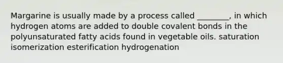 Margarine is usually made by a process called ________, in which hydrogen atoms are added to double covalent bonds in the polyunsaturated fatty acids found in vegetable oils. saturation isomerization esterification hydrogenation