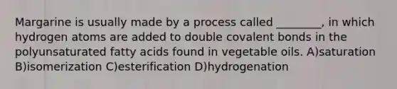 Margarine is usually made by a process called ________, in which hydrogen atoms are added to double covalent bonds in the polyunsaturated fatty acids found in vegetable oils. A)saturation B)isomerization C)esterification D)hydrogenation