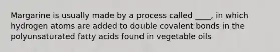 Margarine is usually made by a process called ____, in which hydrogen atoms are added to double covalent bonds in the polyunsaturated fatty acids found in vegetable oils