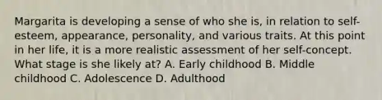 Margarita is developing a sense of who she is, in relation to self-esteem, appearance, personality, and various traits. At this point in her life, it is a more realistic assessment of her self-concept. What stage is she likely at? A. Early childhood B. Middle childhood C. Adolescence D. Adulthood