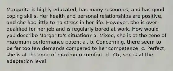 Margarita is highly educated, has many resources, and has good coping skills. Her health and personal relationships are positive, and she has little to no stress in her life. However, she is over-qualified for her job and is regularly bored at work. How would you describe Margarita's situation? a. Mixed, she is at the zone of maximum performance potential. b. Concerning, there seem to be far too few demands compared to her competence. c. Perfect, she is at the zone of maximum comfort. d . Ok, she is at the adaptation level.