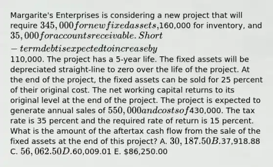 Margarite's Enterprises is considering a new project that will require 345,000 for new fixed assets,160,000 for inventory, and 35,000 for accounts receivable. Short-term debt is expected to increase by110,000. The project has a 5-year life. The fixed assets will be depreciated straight-line to zero over the life of the project. At the end of the project, the fixed assets can be sold for 25 percent of their original cost. The net working capital returns to its original level at the end of the project. The project is expected to generate annual sales of 550,000 and costs of430,000. The tax rate is 35 percent and the required rate of return is 15 percent. What is the amount of the aftertax cash flow from the sale of the fixed assets at the end of this project? A. 30,187.50 B.37,918.88 C. 56,062.50 D.60,009.01 E. 86,250.00