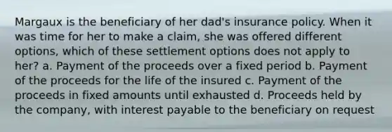 Margaux is the beneficiary of her dad's insurance policy. When it was time for her to make a claim, she was offered different options, which of these settlement options does not apply to her? a. Payment of the proceeds over a fixed period b. Payment of the proceeds for the life of the insured c. Payment of the proceeds in fixed amounts until exhausted d. Proceeds held by the company, with interest payable to the beneficiary on request