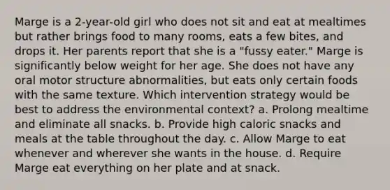 Marge is a 2-year-old girl who does not sit and eat at mealtimes but rather brings food to many rooms, eats a few bites, and drops it. Her parents report that she is a "fussy eater." Marge is significantly below weight for her age. She does not have any oral motor structure abnormalities, but eats only certain foods with the same texture. Which intervention strategy would be best to address the environmental context? a. Prolong mealtime and eliminate all snacks. b. Provide high caloric snacks and meals at the table throughout the day. c. Allow Marge to eat whenever and wherever she wants in the house. d. Require Marge eat everything on her plate and at snack.