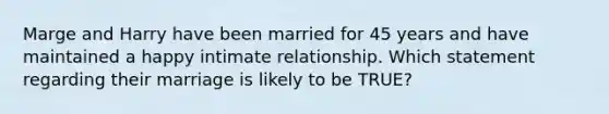 Marge and Harry have been married for 45 years and have maintained a happy intimate relationship. Which statement regarding their marriage is likely to be TRUE?