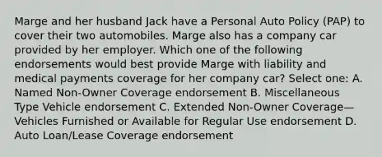 Marge and her husband Jack have a Personal Auto Policy (PAP) to cover their two automobiles. Marge also has a company car provided by her employer. Which one of the following endorsements would best provide Marge with liability and medical payments coverage for her company car? Select one: A. Named Non-Owner Coverage endorsement B. Miscellaneous Type Vehicle endorsement C. Extended Non-Owner Coverage—Vehicles Furnished or Available for Regular Use endorsement D. Auto Loan/Lease Coverage endorsement