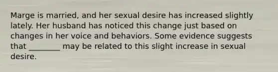 Marge is married, and her sexual desire has increased slightly lately. Her husband has noticed this change just based on changes in her voice and behaviors. Some evidence suggests that ________ may be related to this slight increase in sexual desire.