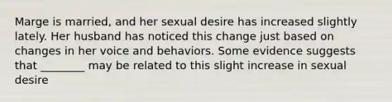 Marge is married, and her sexual desire has increased slightly lately. Her husband has noticed this change just based on changes in her voice and behaviors. Some evidence suggests that ________ may be related to this slight increase in sexual desire