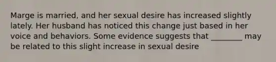 Marge is married, and her sexual desire has increased slightly lately. Her husband has noticed this change just based in her voice and behaviors. Some evidence suggests that ________ may be related to this slight increase in sexual desire