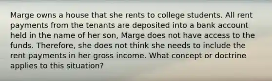 Marge owns a house that she rents to college students. All rent payments from the tenants are deposited into a bank account held in the name of her son, Marge does not have access to the funds. Therefore, she does not think she needs to include the rent payments in her gross income. What concept or doctrine applies to this situation?