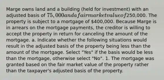 Marge owns land and a building (held for investment) with an adjusted basis of 75,000 and a fair market value of250,000. The property is subject to a mortgage of 400,000. Because Marge is in arrears on the mortgage payments, the creditor is willing to accept the property in return for canceling the amount of the mortgage. a. Indicate whether the following situations would result in the adjusted basis of the property being less than the amount of the mortgage. Select "Yes" if the basis would be less than the mortgage, otherwise select "No". 1. The mortgage was granted based on the fair market value of the property rather than the taxpayer's adjusted basis of the property.