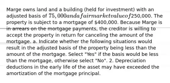 Marge owns land and a building (held for investment) with an adjusted basis of 75,000 and a fair market value of250,000. The property is subject to a mortgage of 400,000. Because Marge is in arrears on the mortgage payments, the creditor is willing to accept the property in return for canceling the amount of the mortgage. a. Indicate whether the following situations would result in the adjusted basis of the property being less than the amount of the mortgage. Select "Yes" if the basis would be less than the mortgage, otherwise select "No". 2. Depreciation deductions in the early life of the asset may have exceeded the amortization of the mortgage principal.