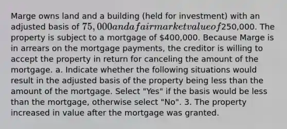 Marge owns land and a building (held for investment) with an adjusted basis of 75,000 and a fair market value of250,000. The property is subject to a mortgage of 400,000. Because Marge is in arrears on the mortgage payments, the creditor is willing to accept the property in return for canceling the amount of the mortgage. a. Indicate whether the following situations would result in the adjusted basis of the property being less than the amount of the mortgage. Select "Yes" if the basis would be less than the mortgage, otherwise select "No". 3. The property increased in value after the mortgage was granted.