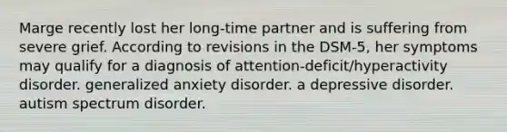 Marge recently lost her long-time partner and is suffering from severe grief. According to revisions in the DSM-5, her symptoms may qualify for a diagnosis of attention-deficit/hyperactivity disorder. generalized anxiety disorder. a depressive disorder. autism spectrum disorder.