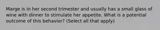 Marge is in her second trimester and usually has a small glass of wine with dinner to stimulate her appetite. What is a potential outcome of this behavior? (Select all that apply)