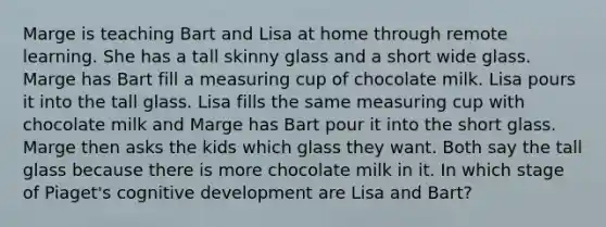 Marge is teaching Bart and Lisa at home through remote learning. She has a tall skinny glass and a short wide glass. Marge has Bart fill a measuring cup of chocolate milk. Lisa pours it into the tall glass. Lisa fills the same measuring cup with chocolate milk and Marge has Bart pour it into the short glass. Marge then asks the kids which glass they want. Both say the tall glass because there is more chocolate milk in it. In which stage of Piaget's cognitive development are Lisa and Bart?