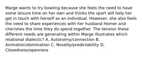 Marge wants to try bowling because she feels the need to have some leisure time on her own and thinks the sport will help her get in touch with herself as an individual. However, she also feels the need to share experiences with her husband Homer and cherishes the time they do spend together. The tension these different needs are generating within Marge illustrates which relational dialectic? A. Autonomy/connection B. Animation/domination C. Novelty/predictability D. Closedness/openness