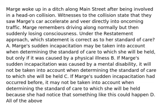 Marge woke up in a ditch along Main Street after being involved in a head-on collision. Witnesses to the collision state that they saw Marge's car accelerate and veer directly into oncoming traffic. Marge remembers driving along normally but then suddenly losing consciousness. Under the Restatement approach, which statement is correct as to her standard of care? A. Marge's sudden incapacitation may be taken into account when determining the standard of care to which she will be held, but only if it was caused by a physical illness B. If Marge's sudden incapacitation was caused by a mental disability, it will not be taken into account when determining the standard of care to which she will be held C. If Marge's sudden incapacitation had occurred before, it may not be taken into account when determining the standard of care to which she will be held because she had notice that something like this could happen D. All of the above