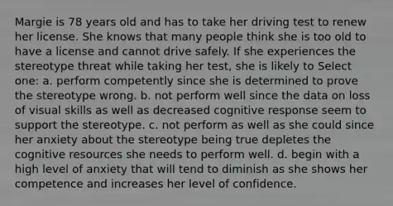 Margie is 78 years old and has to take her driving test to renew her license. She knows that many people think she is too old to have a license and cannot drive safely. If she experiences the stereotype threat while taking her test, she is likely to Select one: a. perform competently since she is determined to prove the stereotype wrong. b. not perform well since the data on loss of visual skills as well as decreased cognitive response seem to support the stereotype. c. not perform as well as she could since her anxiety about the stereotype being true depletes the cognitive resources she needs to perform well. d. begin with a high level of anxiety that will tend to diminish as she shows her competence and increases her level of confidence.