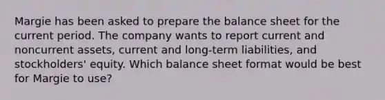 Margie has been asked to prepare the balance sheet for the current period. The company wants to report current and noncurrent assets, current and long-term liabilities, and stockholders' equity. Which balance sheet format would be best for Margie to use?