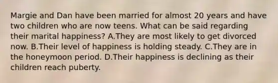 Margie and Dan have been married for almost 20 years and have two children who are now teens. What can be said regarding their marital happiness? A.They are most likely to get divorced now. B.Their level of happiness is holding steady. C.They are in the honeymoon period. D.Their happiness is declining as their children reach puberty.