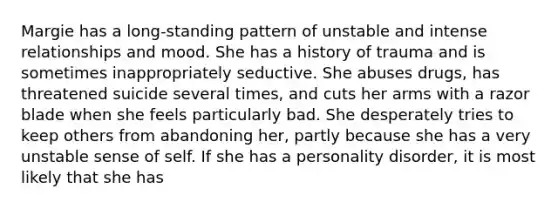 Margie has a long-standing pattern of unstable and intense relationships and mood. She has a history of trauma and is sometimes inappropriately seductive. She abuses drugs, has threatened suicide several times, and cuts her arms with a razor blade when she feels particularly bad. She desperately tries to keep others from abandoning her, partly because she has a very unstable sense of self. If she has a personality disorder, it is most likely that she has
